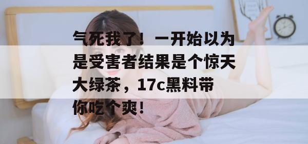 气死我了！一开始以为是受害者结果是个惊天大绿茶，17c黑料带你吃个爽！